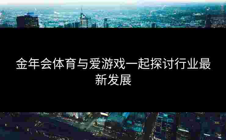 金年会体育与爱游戏一起探讨行业最新发展