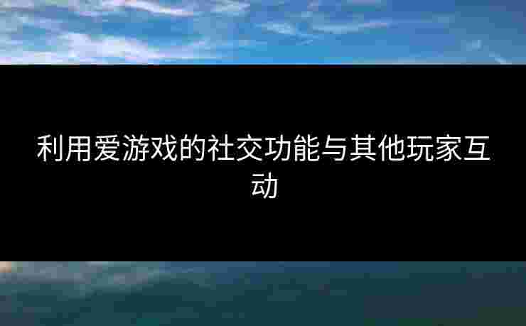 利用爱游戏的社交功能与其他玩家互动