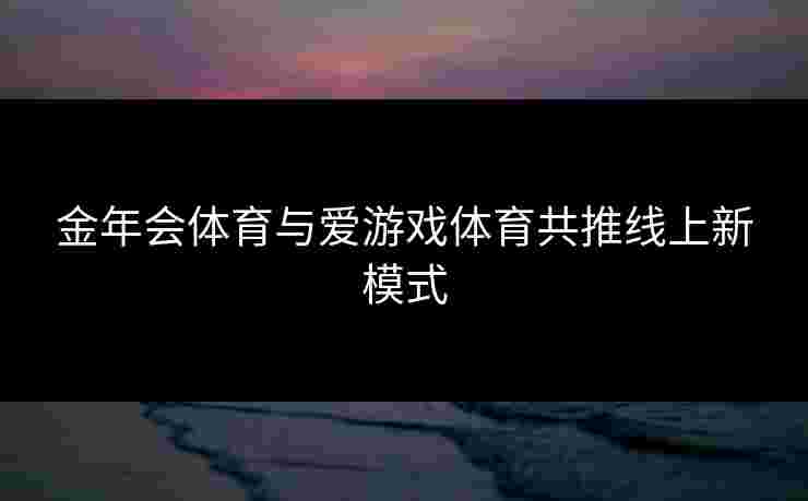 金年会体育与爱游戏体育共推线上新模式 金年会体育与爱游戏体育共推线上新模式