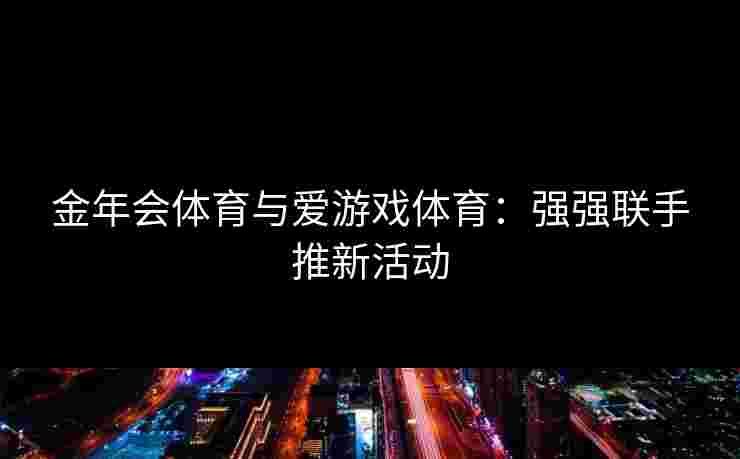 金年会体育与爱游戏体育:强强联手推新活动 金年会体育与爱游戏体育:强强联手推新活动