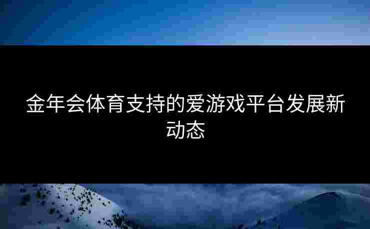 金年会体育支持的爱游戏平台发展新动态 金年会体育支持的爱游戏平台发展新动态