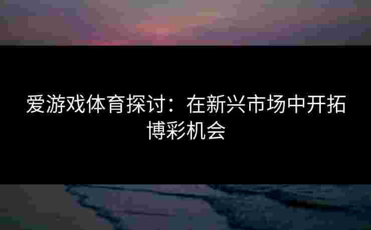 爱游戏体育探讨：在新兴市场中开拓博彩机会